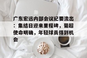 kaiyun官网-包含广东宏远内部会议纪要流出：集结日迎来里程碑，葡超使命明确，年轻球员得到机会的词条